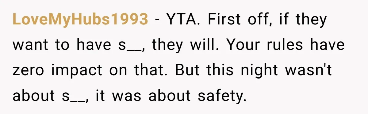 LoveMyHubs1993 − YTA. First off, if they want to have s__, they will. Your rules have zero impact on that. But this night wasn't about s__, it was about safety.