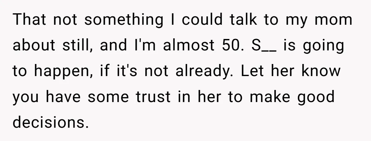 That not something I could talk to my mom about still, and I'm almost 50. S__ is going to happen, if it's not already. Let her know you have some...