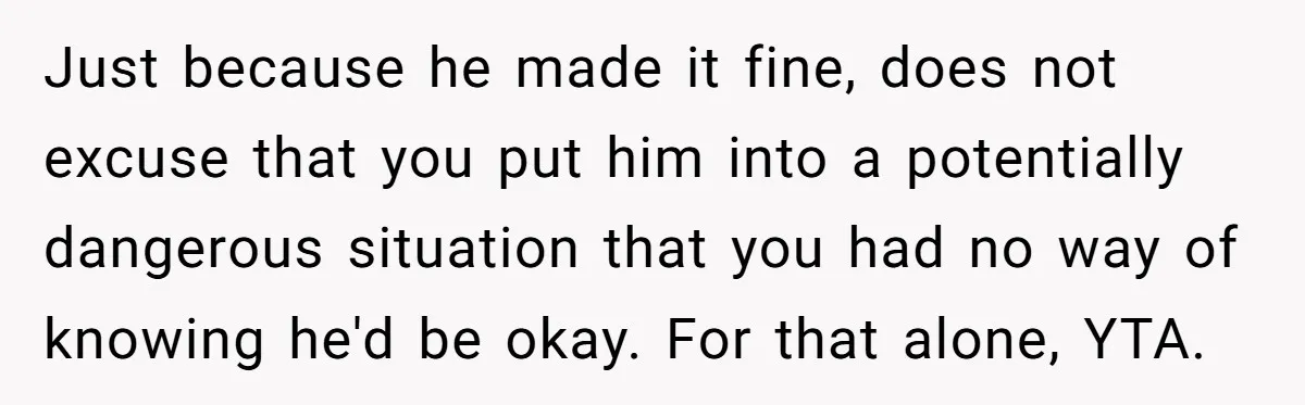 Just because he made it fine, does not excuse that you put him into a potentially dangerous situation that you had no way of knowing he'd be okay. For that...