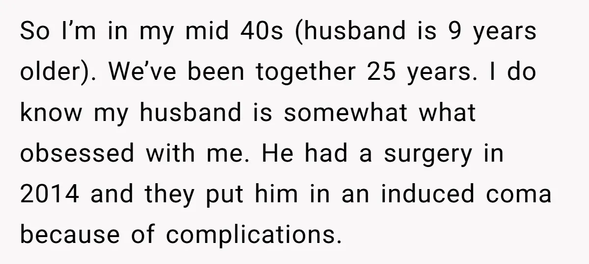 So I’m in my mid 40s (husband is 9 years older). We’ve been together 25 years. I do know my husband is somewhat what obsessed with me. He had a...