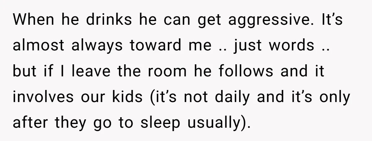 When he drinks he can get aggressive. It’s almost always toward me .. just words .. but if I leave the room he follows and it involves our kids (it’s...