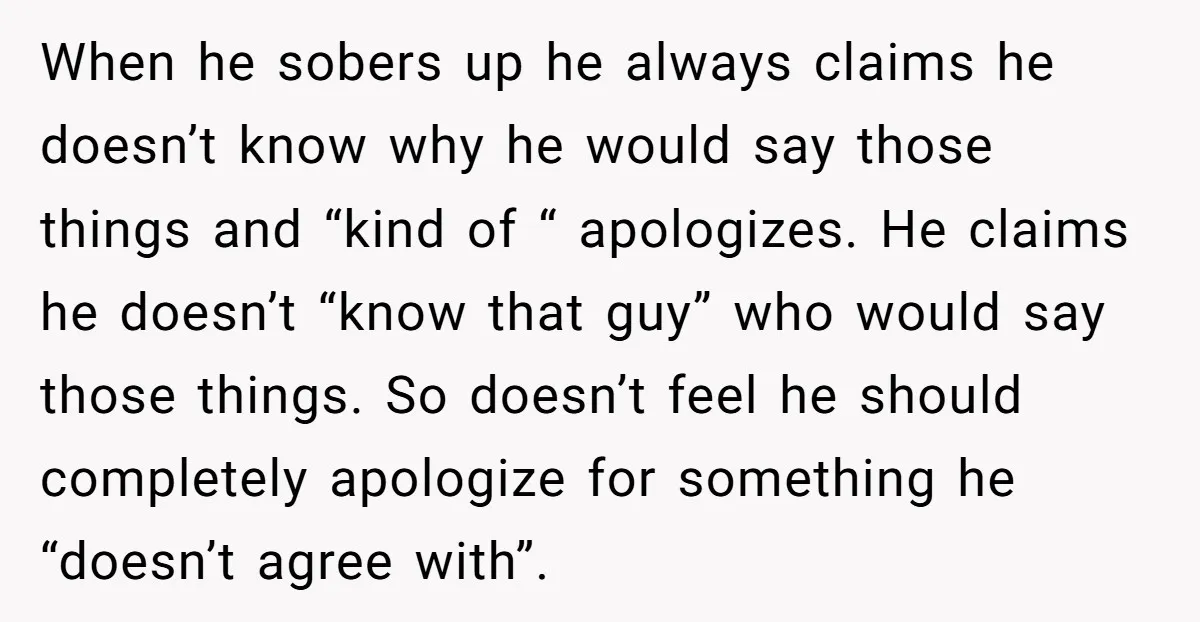 When he sobers up he always claims he doesn’t know why he would say those things and “kind of “ apologizes. He claims he doesn’t “know that guy” who would...