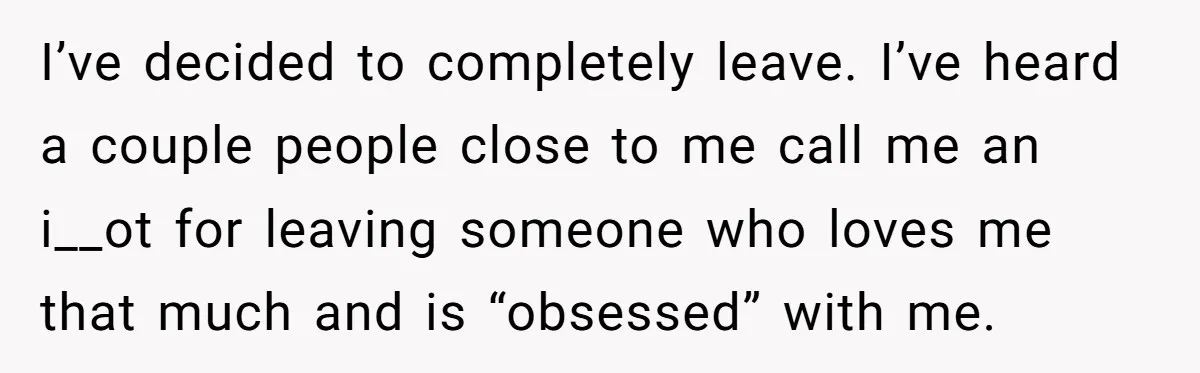 I’ve decided to completely leave. I’ve heard a couple people close to me call me an i__ot for leaving someone who loves me that much and is “obsessed” with me.