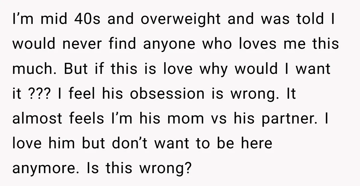 I’m mid 40s and overweight and was told I would never find anyone who loves me this much. But if this is love why would I want it ??? I...