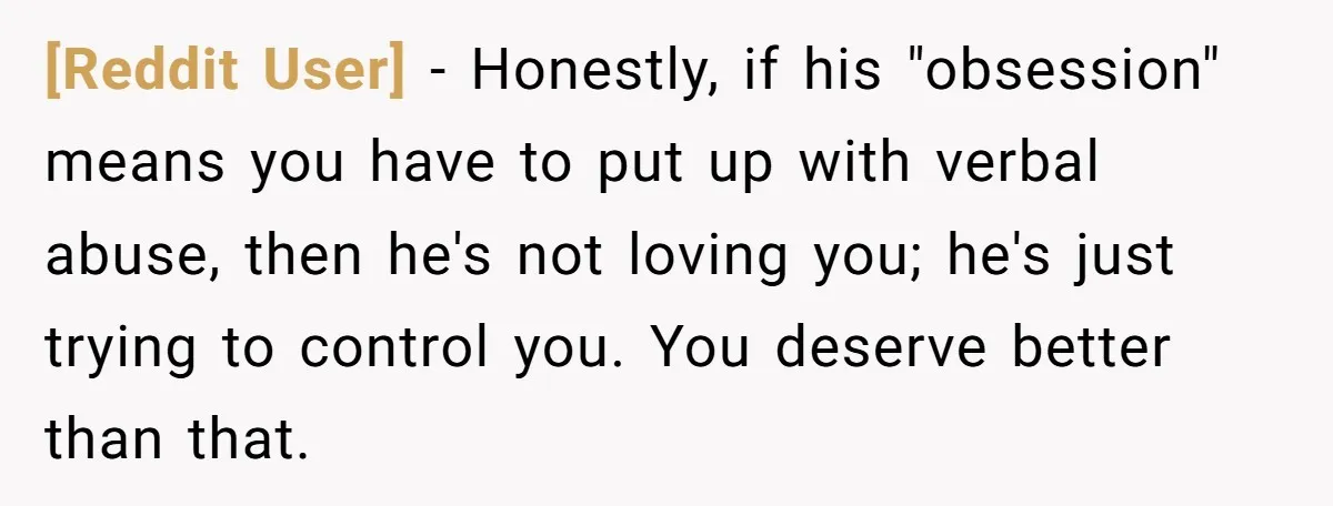 [Reddit User] − Honestly, if his "obsession" means you have to put up with verbal abuse, then he's not loving you; he's just trying to control you. You deserve better...