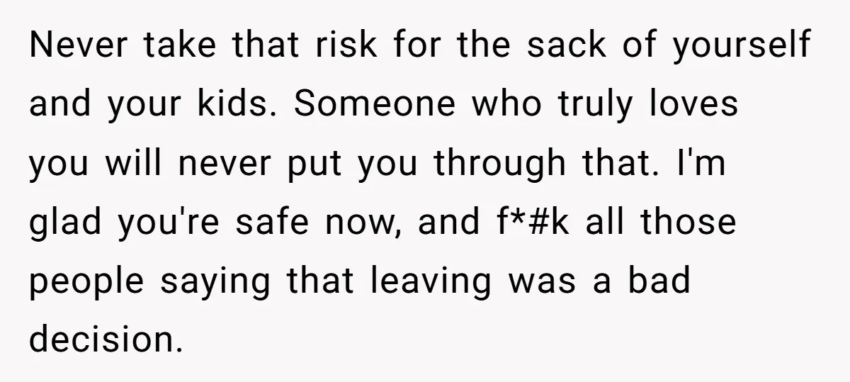 Never take that risk for the sack of yourself and your kids. Someone who truly loves you will never put you through that. I'm glad you're safe now, and f*#k...