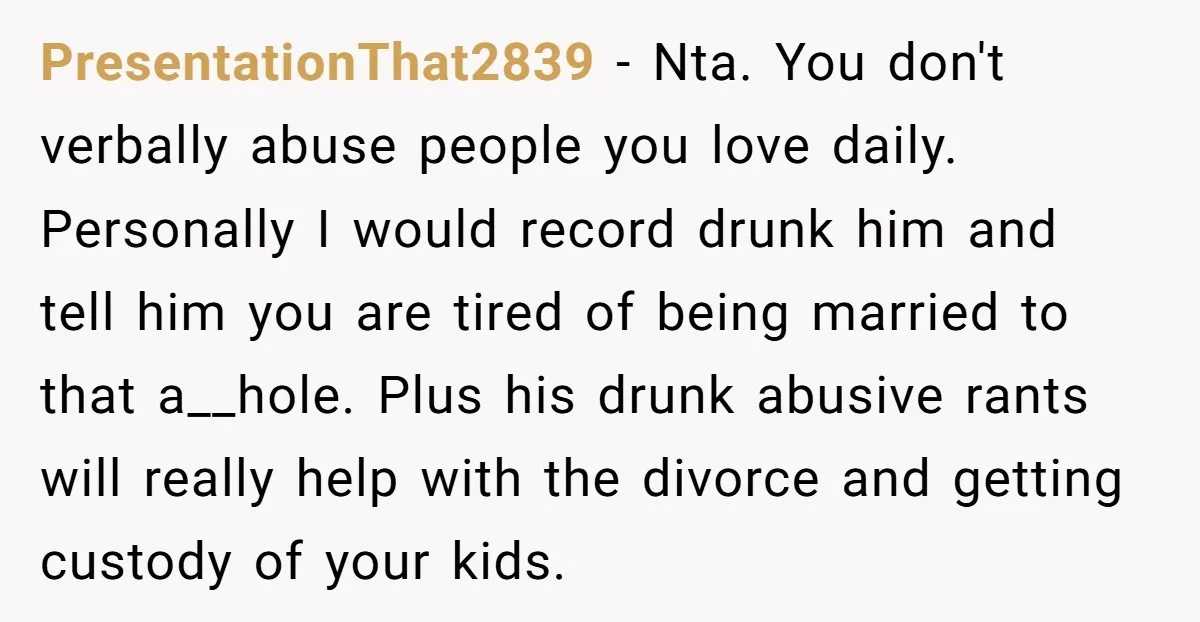 PresentationThat2839 − Nta. You don't verbally abuse people you love daily. Personally I would record drunk him and tell him you are tired of being married to that a__hole. Plus...