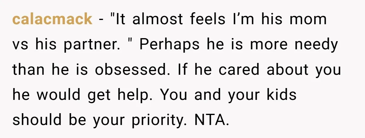 calacmack − "It almost feels I’m his mom vs his partner. " Perhaps he is more needy than he is obsessed. If he cared about you he would get help....