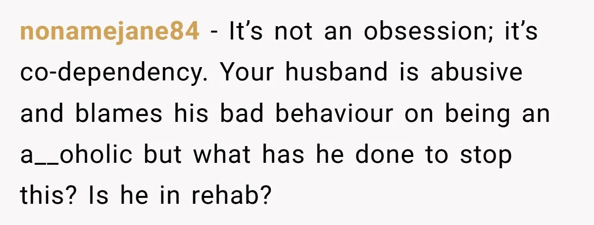 nonamejane84 − It’s not an obsession; it’s co-dependency. Your husband is abusive and blames his bad behaviour on being an a__oholic but what has he done to stop this? Is...