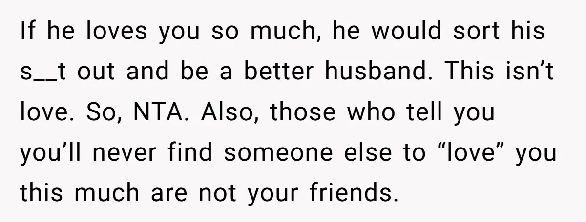 If he loves you so much, he would sort his s__t out and be a better husband. This isn’t love. So, NTA. Also, those who tell you you’ll never find...