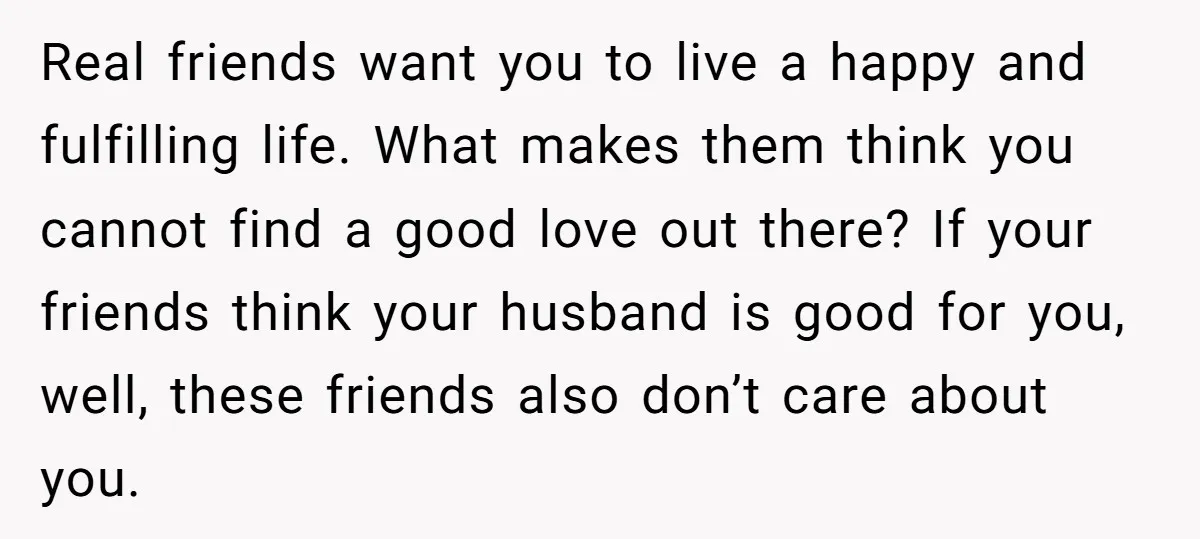 Real friends want you to live a happy and fulfilling life. What makes them think you cannot find a good love out there? If your friends think your husband is...