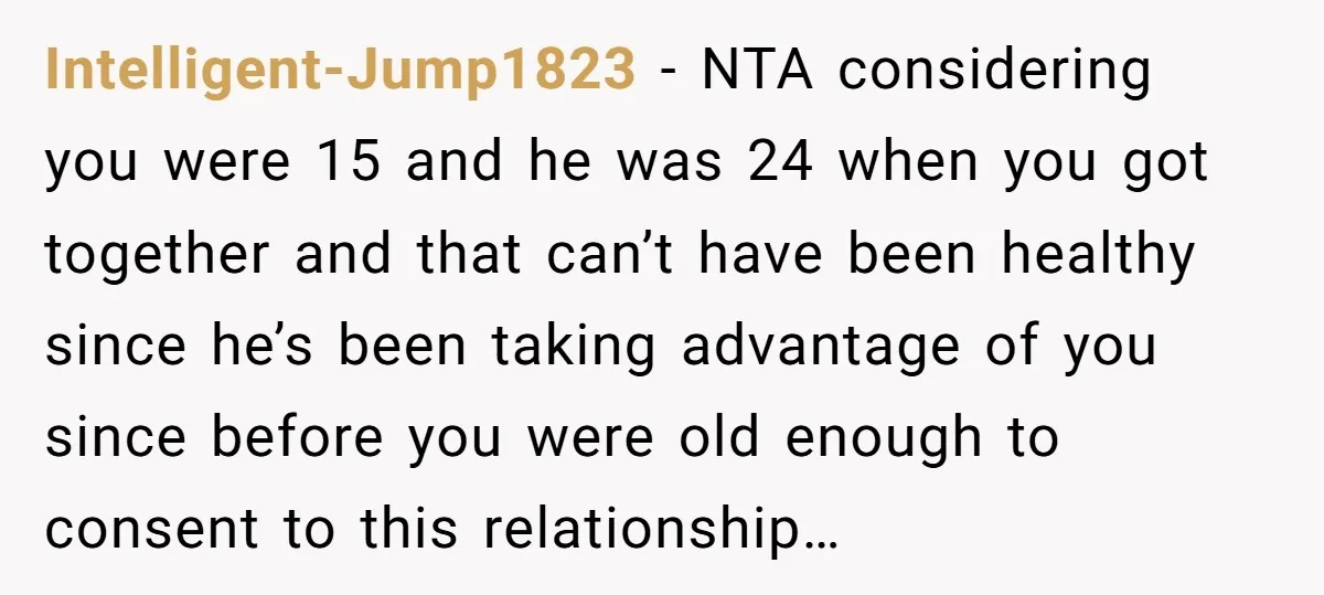 Intelligent-Jump1823 − NTA considering you were 15 and he was 24 when you got together and that can’t have been healthy since he’s been taking advantage of you since before...