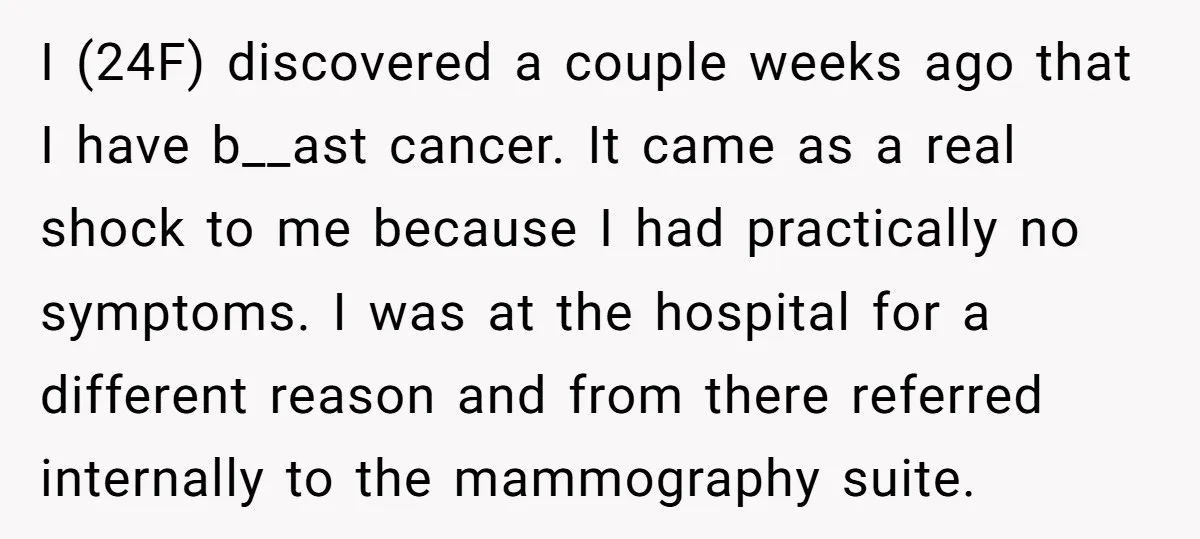 I (24F) discovered a couple weeks ago that I have b__ast cancer. It came as a real shock to me because I had practically no symptoms. I was at the...