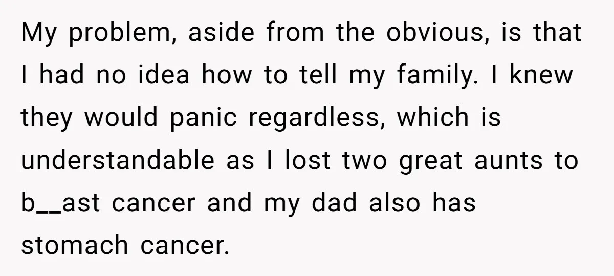 My problem, aside from the obvious, is that I had no idea how to tell my family. I knew they would panic regardless, which is understandable as I lost two...