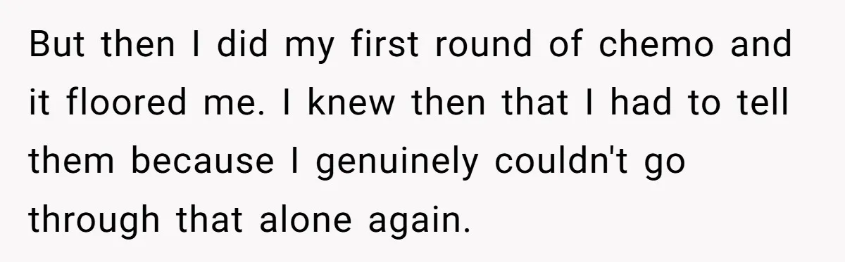 But then I did my first round of chemo and it floored me. I knew then that I had to tell them because I genuinely couldn't go through that alone...