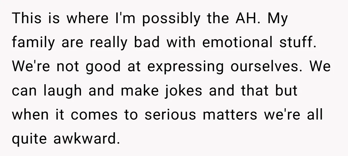 This is where I'm possibly the AH. My family are really bad with emotional stuff. We're not good at expressing ourselves. We can laugh and make jokes and that but...