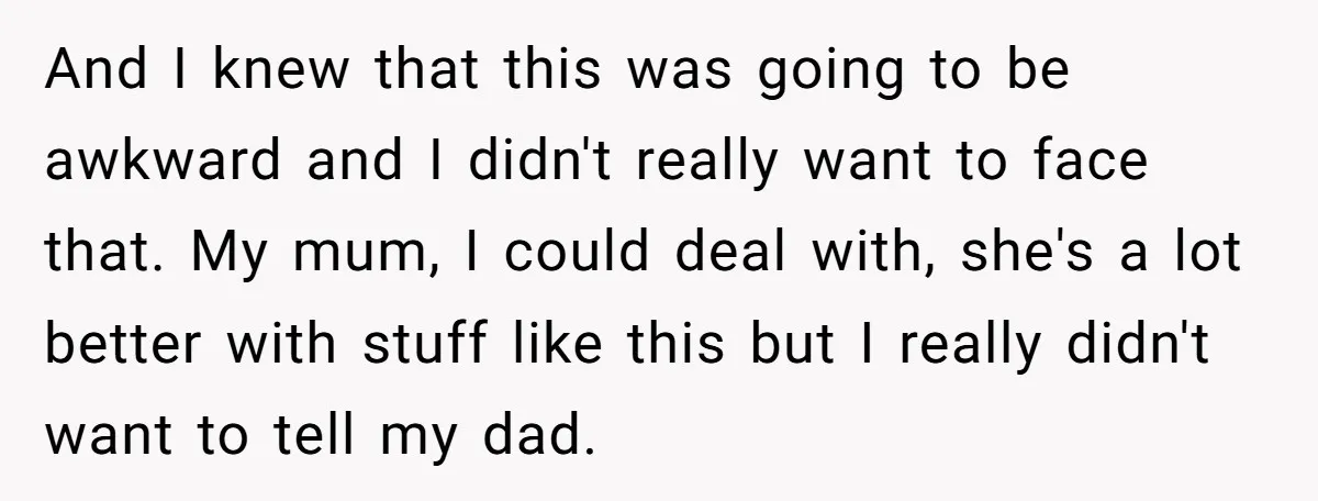 And I knew that this was going to be awkward and I didn't really want to face that. My mum, I could deal with, she's a lot better with stuff...