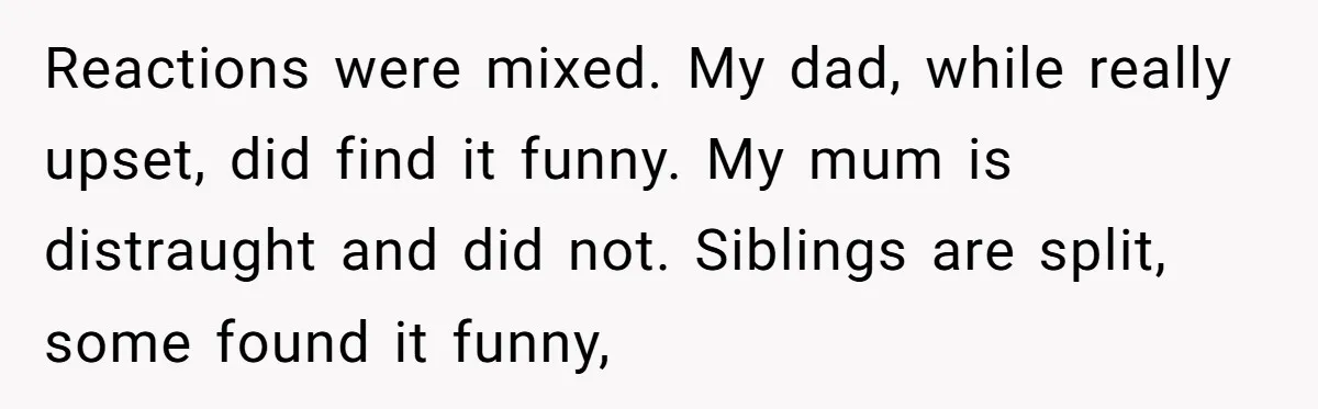 Reactions were mixed. My dad, while really upset, did find it funny. My mum is distraught and did not. Siblings are split, some found it funny,