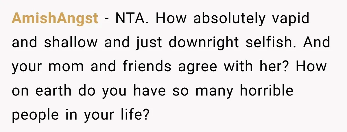 AmishAngst − NTA. How absolutely vapid and shallow and just downright selfish. And your mom and friends agree with her? How on earth do you have so many horrible people...
