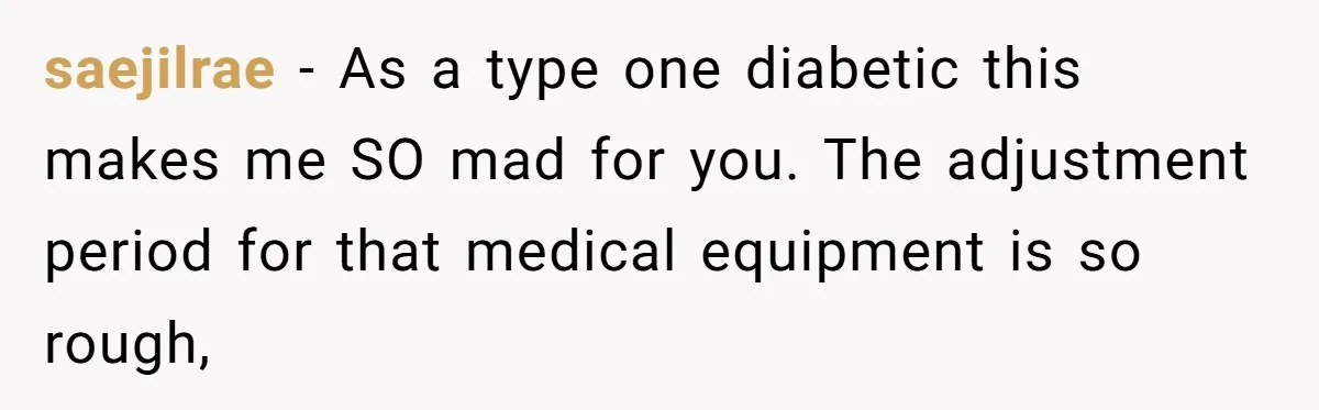 saejilrae − As a type one diabetic this makes me SO mad for you. The adjustment period for that medical equipment is so rough,