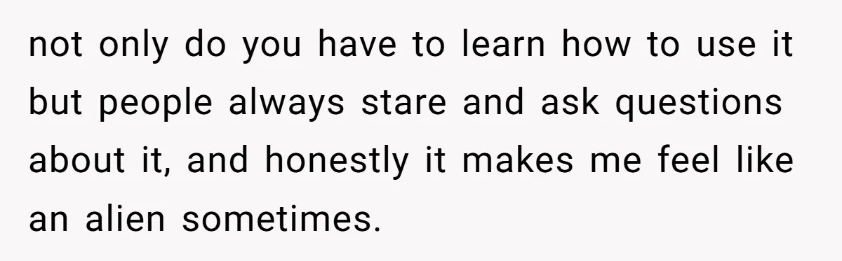 not only do you have to learn how to use it but people always stare and ask questions about it, and honestly it makes me feel like an alien sometimes.