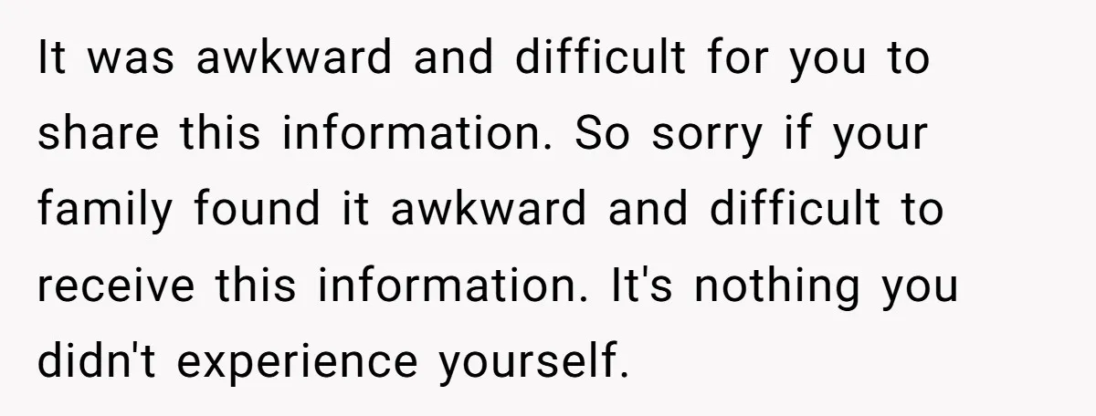 It was awkward and difficult for you to share this information. So sorry if your family found it awkward and difficult to receive this information. It's nothing you didn't experience...