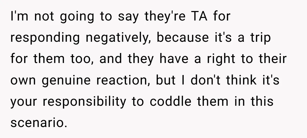I'm not going to say they're TA for responding negatively, because it's a trip for them too, and they have a right to their own genuine reaction, but I don't...