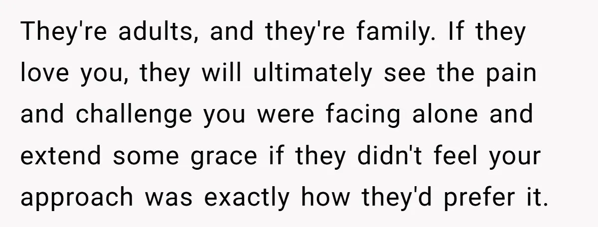 They're adults, and they're family. If they love you, they will ultimately see the pain and challenge you were facing alone and extend some grace if they didn't feel your...