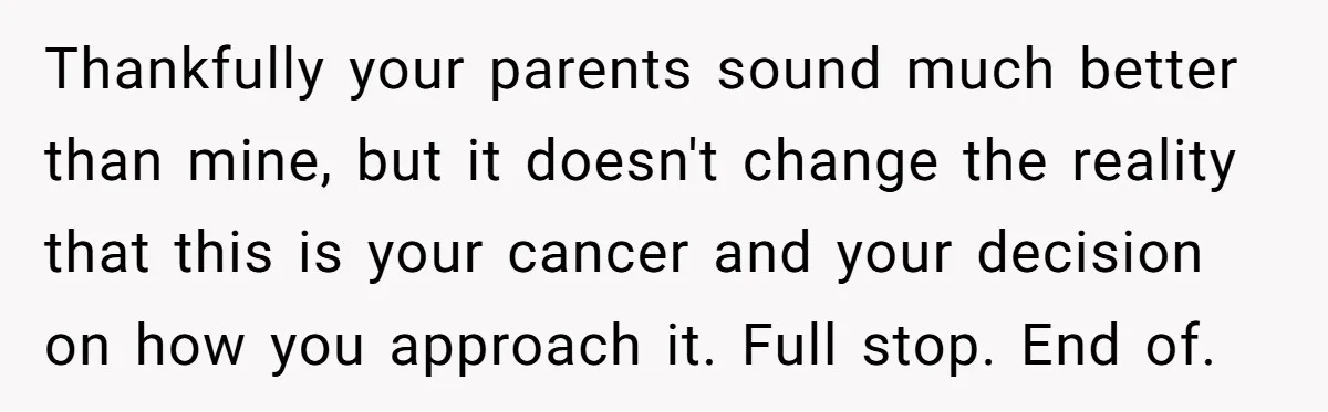 Thankfully your parents sound much better than mine, but it doesn't change the reality that this is your cancer and your decision on how you approach it. Full stop. End...