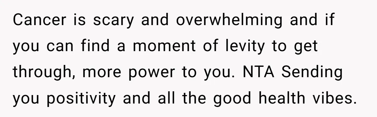 Cancer is scary and overwhelming and if you can find a moment of levity to get through, more power to you. NTA Sending you positivity and all the good health...