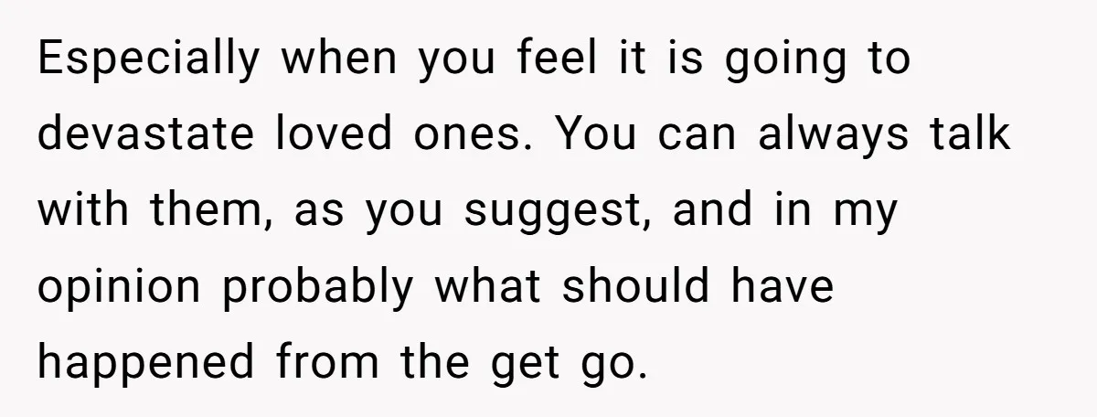 Especially when you feel it is going to devastate loved ones. You can always talk with them, as you suggest, and in my opinion probably what should have happened from...