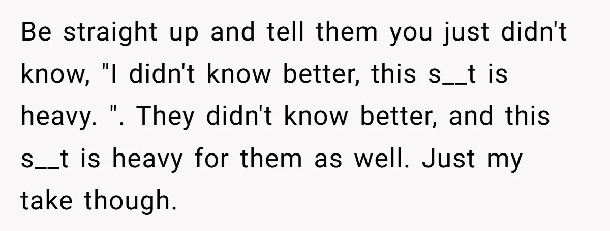 Be straight up and tell them you just didn't know, "I didn't know better, this s__t is heavy. ". They didn't know better, and this s__t is heavy for them...