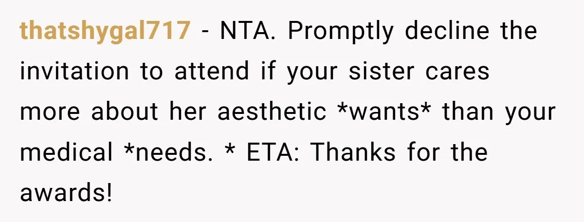 thatshygal717 − NTA. Promptly decline the invitation to attend if your sister cares more about her aesthetic *wants* than your medical *needs. * ETA: Thanks for the awards!