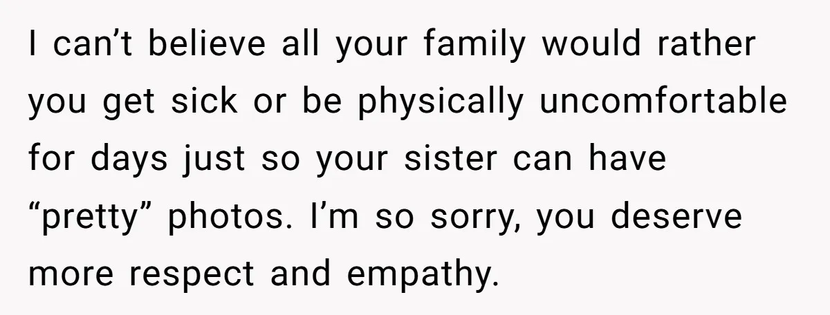 I can’t believe all your family would rather you get sick or be physically uncomfortable for days just so your sister can have “pretty” photos. I’m so sorry, you deserve...