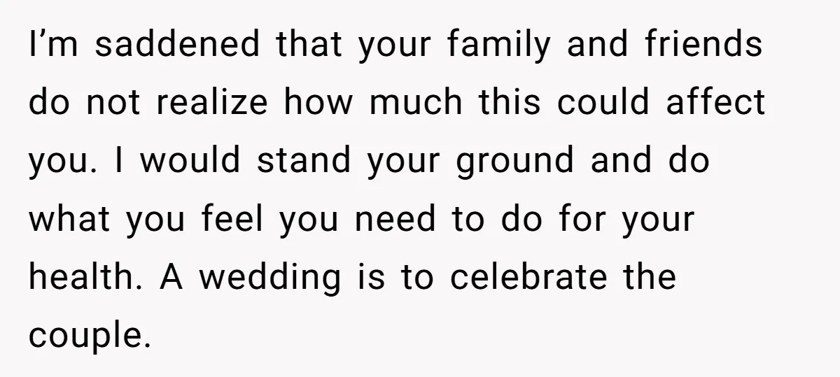 I’m saddened that your family and friends do not realize how much this could affect you. I would stand your ground and do what you feel you need to do...