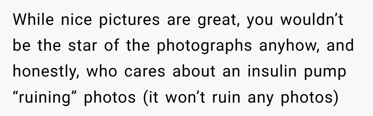 While nice pictures are great, you wouldn’t be the star of the photographs anyhow, and honestly, who cares about an insulin pump “ruining” photos (it won’t ruin any photos)