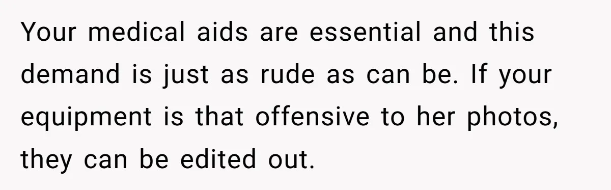 Your medical aids are essential and this demand is just as rude as can be. If your equipment is that offensive to her photos, they can be edited out.