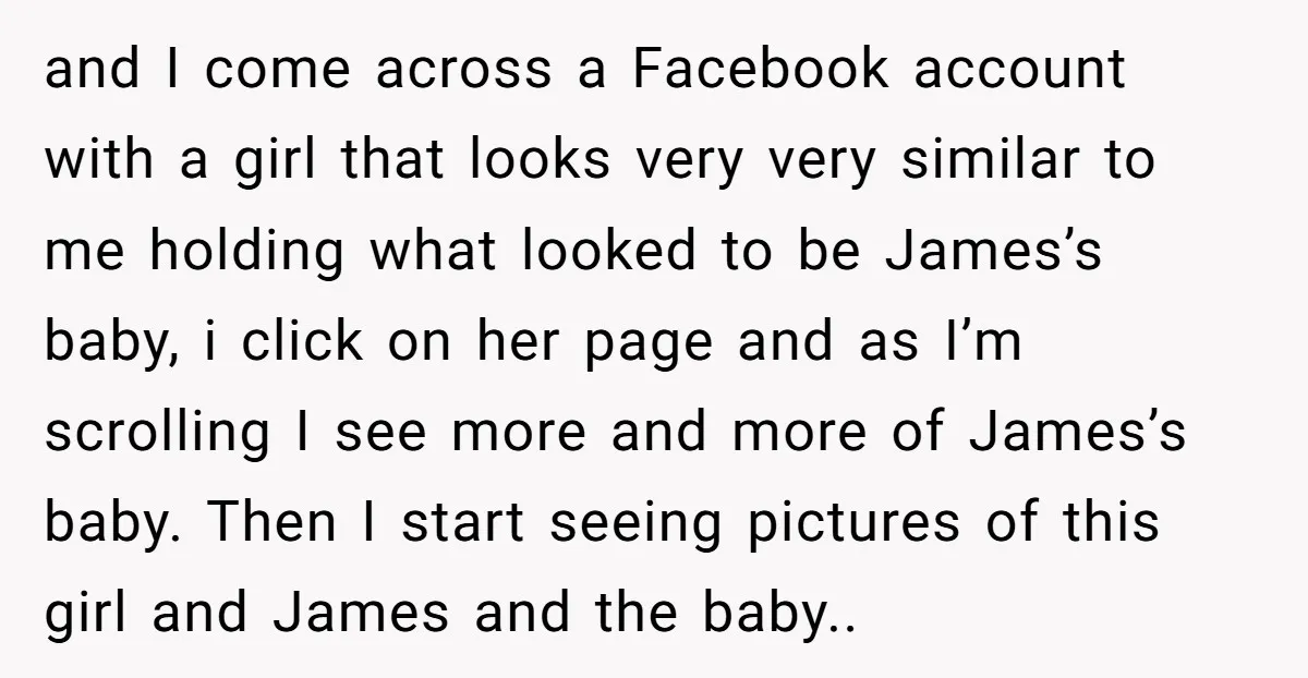 and I come across a Facebook account with a girl that looks very very similar to me holding what looked to be James’s baby, i click on her page and...