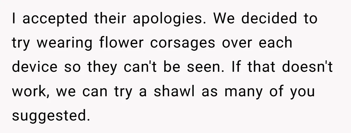 I accepted their apologies. We decided to try wearing flower corsages over each device so they can't be seen. If that doesn't work, we can try a shawl as many...