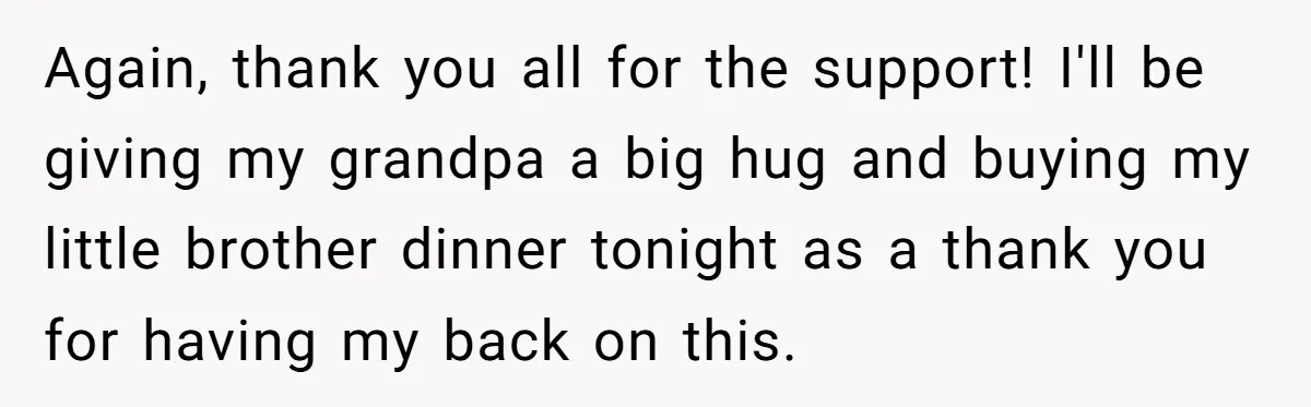 Again, thank you all for the support! I'll be giving my grandpa a big hug and buying my little brother dinner tonight as a thank you for having my back...