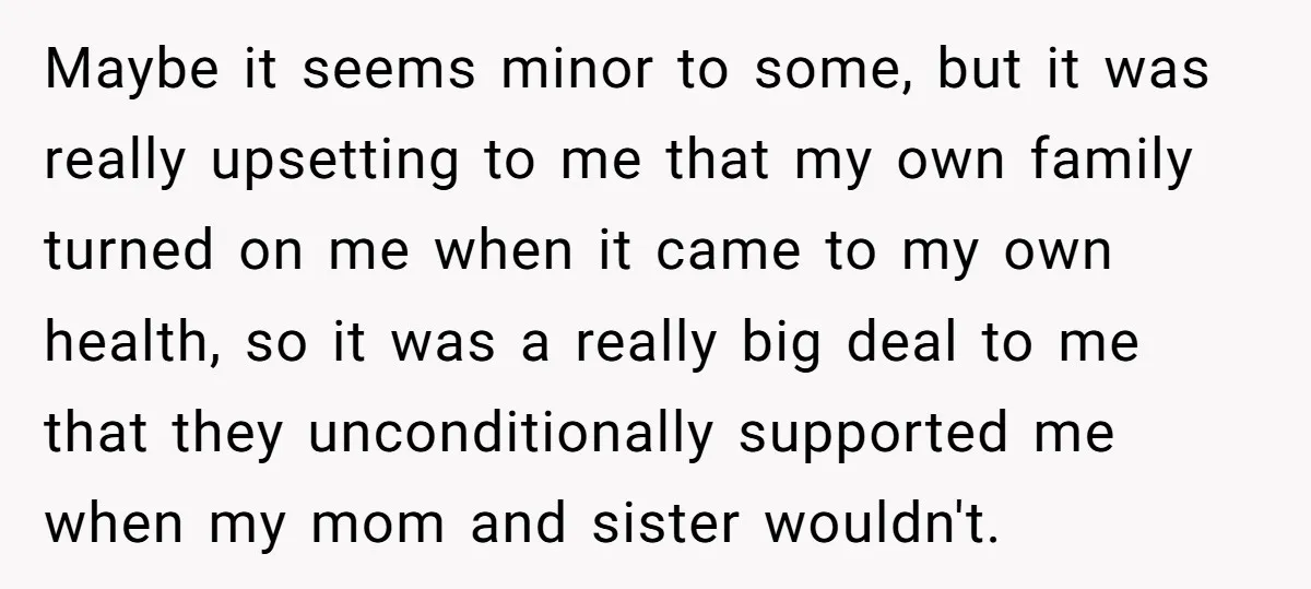 Maybe it seems minor to some, but it was really upsetting to me that my own family turned on me when it came to my own health, so it was...