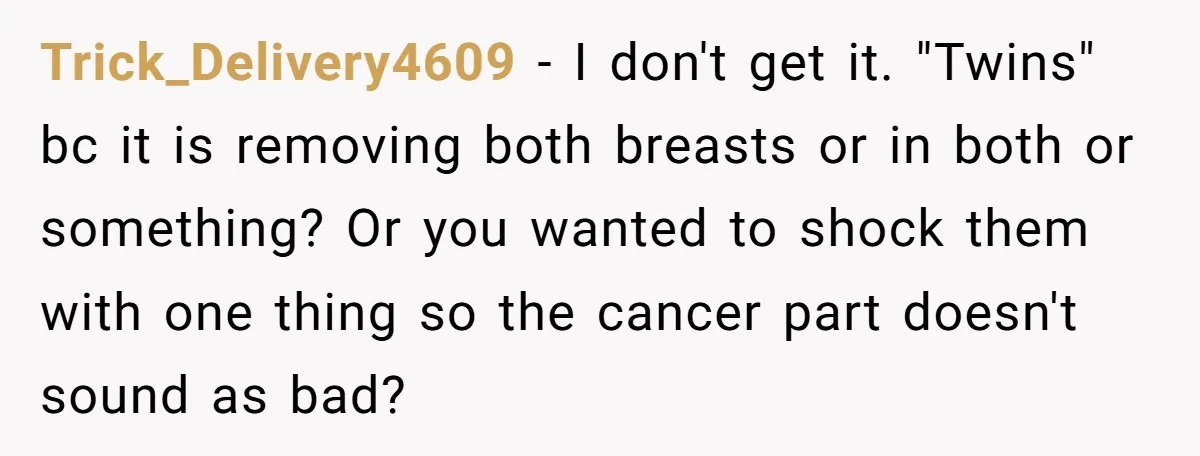 Trick_Delivery4609 − I don't get it. "Twins" bc it is removing both breasts or in both or something? Or you wanted to shock them with one thing so the cancer...