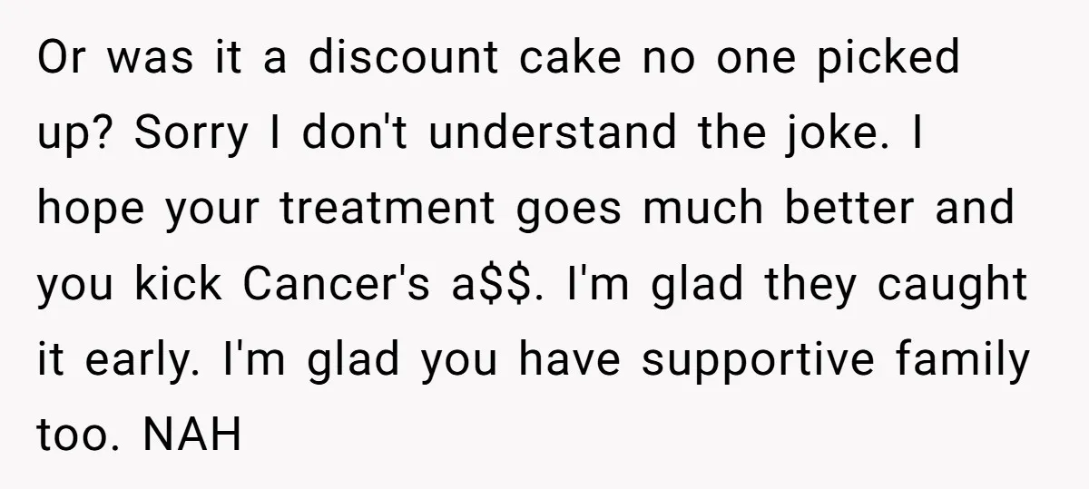 Or was it a discount cake no one picked up? Sorry I don't understand the joke. I hope your treatment goes much better and you kick Cancer's a$$. I'm glad...
