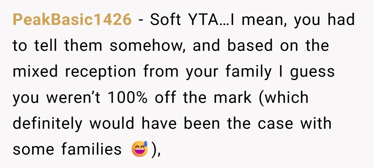 PeakBasic1426 − Soft YTA…I mean, you had to tell them somehow, and based on the mixed reception from your family I guess you weren’t 100% off the mark (which definitely...