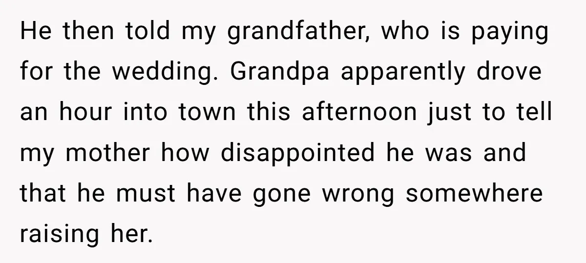 He then told my grandfather, who is paying for the wedding. Grandpa apparently drove an hour into town this afternoon just to tell my mother how disappointed he was and...