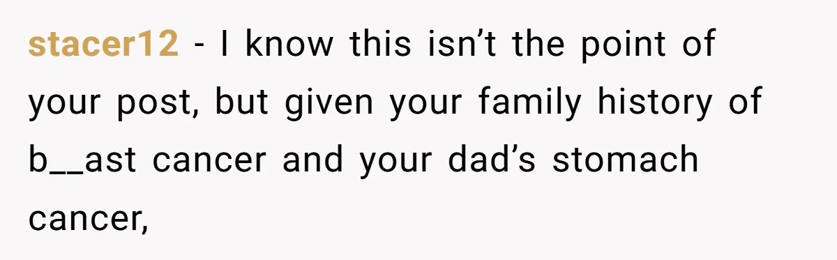 stacer12 − I know this isn’t the point of your post, but given your family history of b__ast cancer and your dad’s stomach cancer,