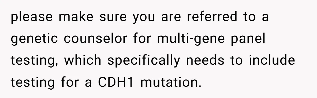please make sure you are referred to a genetic counselor for multi-gene panel testing, which specifically needs to include testing for a CDH1 mutation.