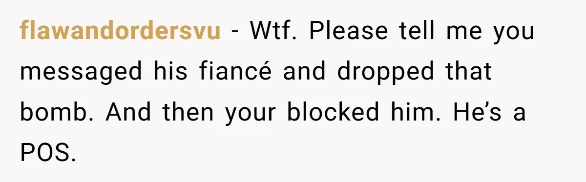 flawandordersvu − Wtf. Please tell me you messaged his fiancé and dropped that bomb. And then your blocked him. He’s a POS.