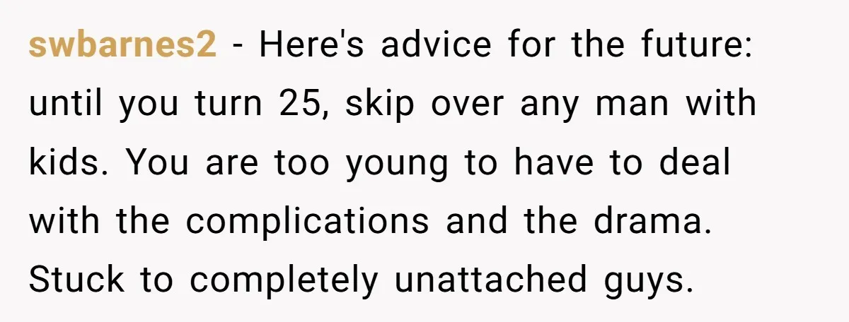 swbarnes2 − Here's advice for the future: until you turn 25, skip over any man with kids. You are too young to have to deal with the complications and the...