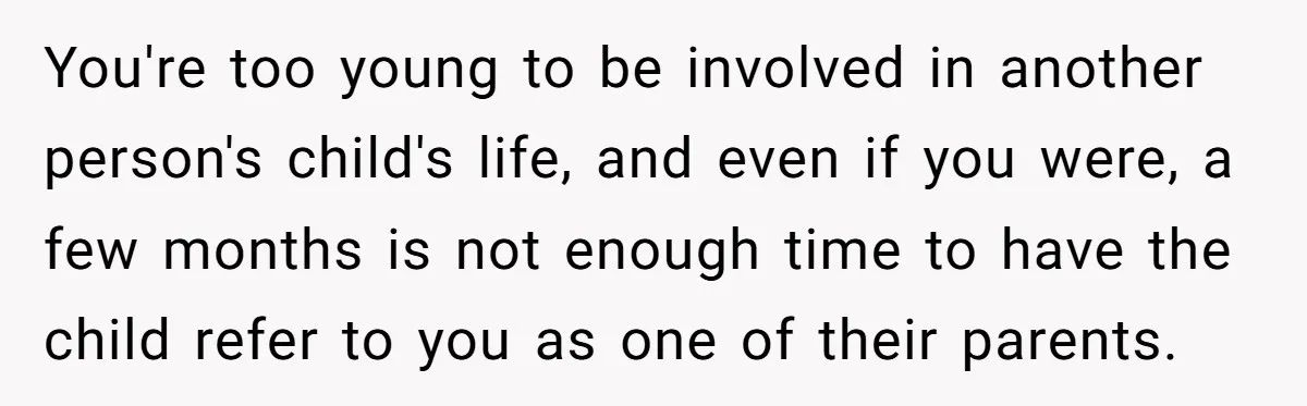 You're too young to be involved in another person's child's life, and even if you were, a few months is not enough time to have the child refer to you...
